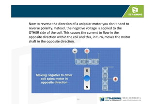 92
Now to reverse the direction of a unipolar motor you don’t need to
reverse polarity. Instead, the negative voltage is applied to the
OTHER side of the coil. This causes the current to flow in the
opposite direction within the coil and this, in turn, moves the motor
shaft in the opposite direction.
 