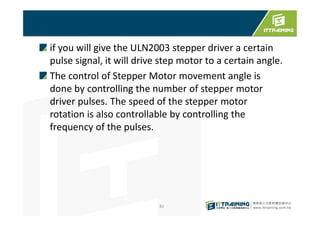 if you will give the ULN2003 stepper driver a certain
pulse signal, it will drive step motor to a certain angle.
The control of Stepper Motor movement angle is
done by controlling the number of stepper motor
driver pulses. The speed of the stepper motor
rotation is also controllable by controlling the
frequency of the pulses.
82
 