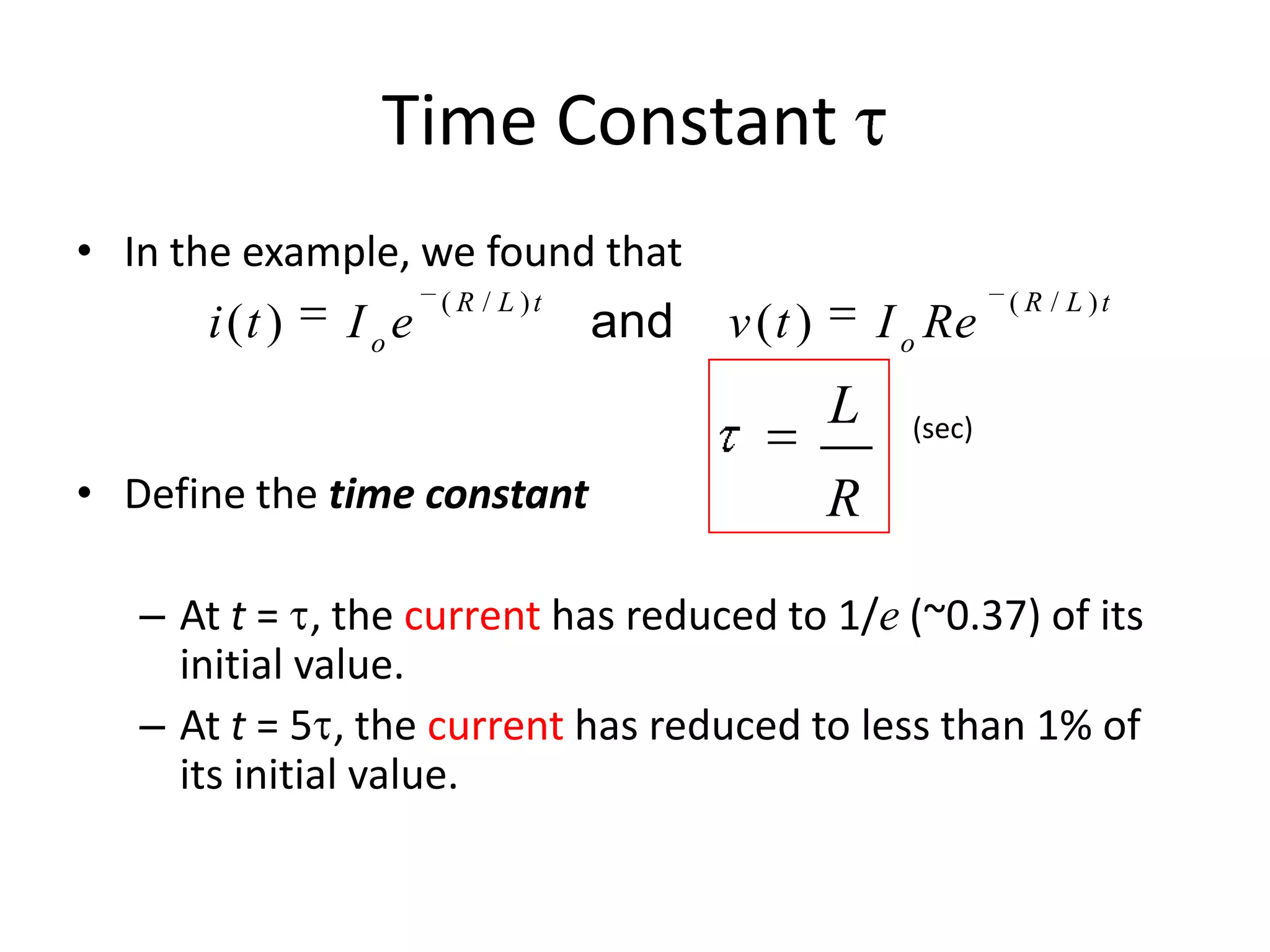 Time Constant
• In the example, we found that

i (t )

I oe

( R / L )t

and

v (t )

I o Re

L
• Define the time constant

( R / L )t

(sec)

R

– At t = , the current has reduced to 1/e (~0.37) of its
initial value.
– At t = 5 , the current has reduced to less than 1% of
its initial value.

 
