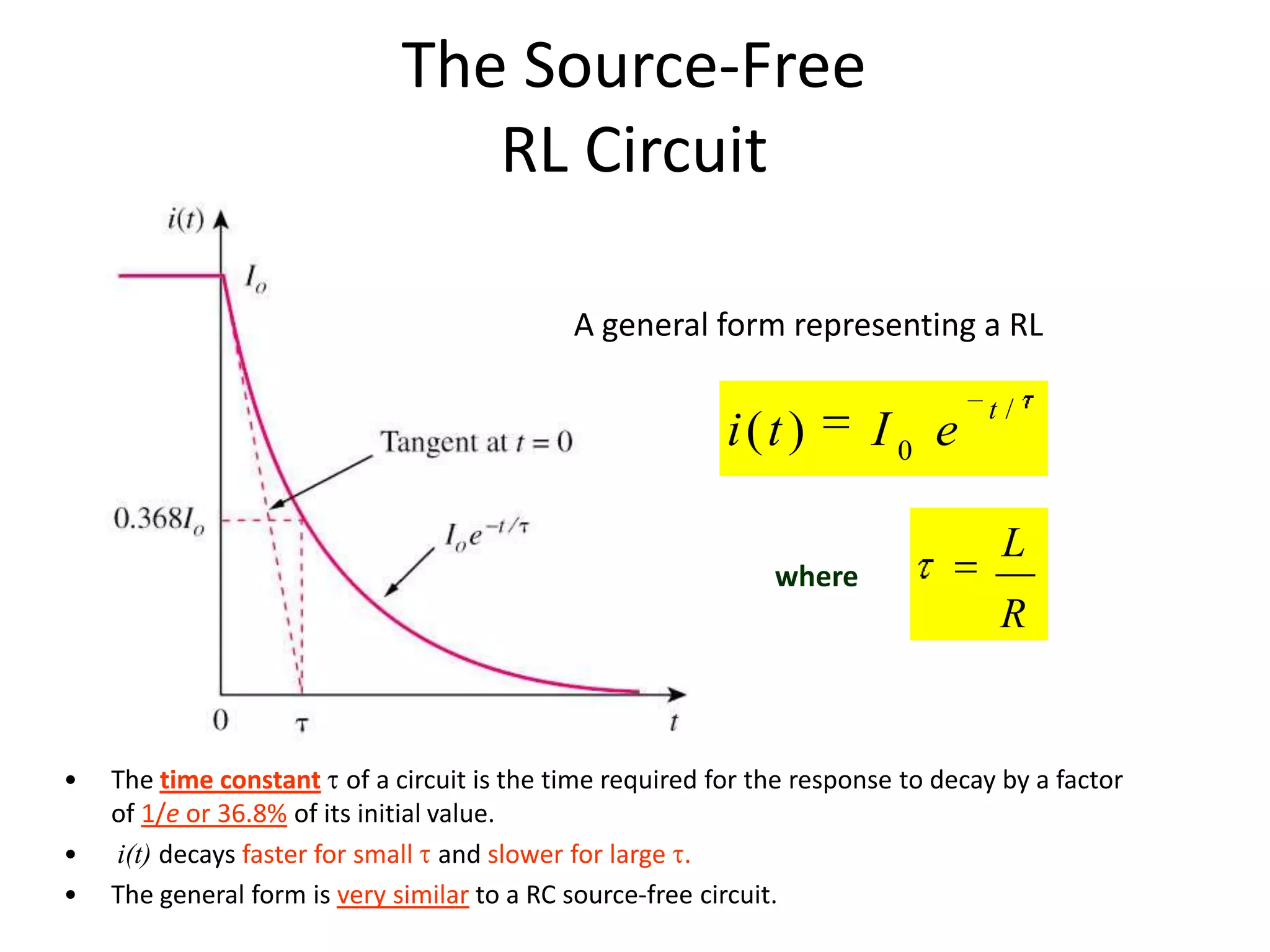 The Source-Free
RL Circuit
A general form representing a RL

i(t )
where

I0 e

t/

L
R

•
•
•

The time constant of a circuit is the time required for the response to decay by a factor
of 1/e or 36.8% of its initial value.
i(t) decays faster for small and slower for large .
The general form is very similar to a RC source-free circuit.

 