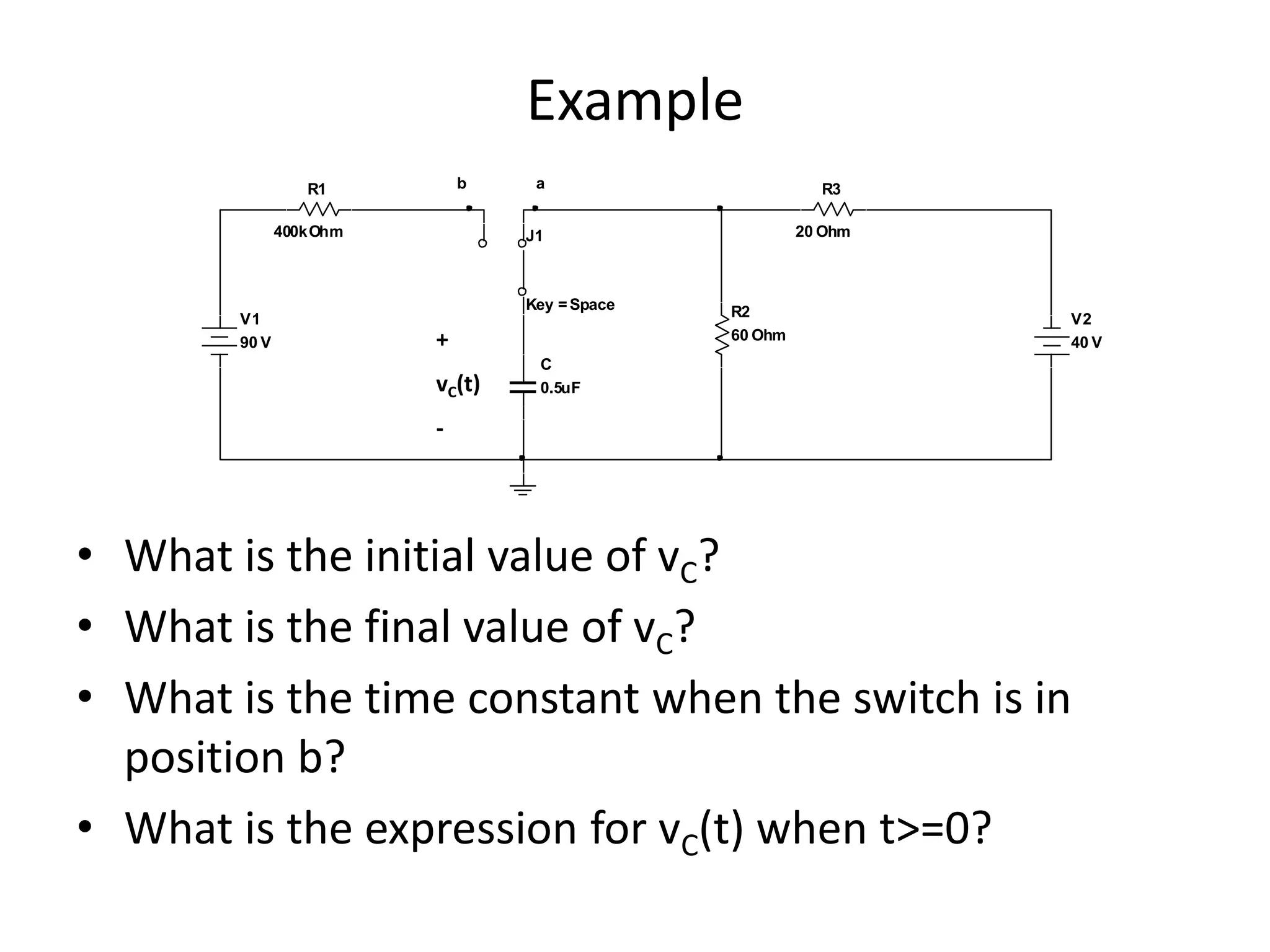 Example
b

R1
400kOhm

V1
90 V

a

R3
20 Ohm

J1

Key = Space

+
vC(t)

R2
60 Ohm

V2
40 V

C
0.5uF

-

• What is the initial value of vC?
• What is the final value of vC?
• What is the time constant when the switch is in
position b?
• What is the expression for vC(t) when t>=0?

 