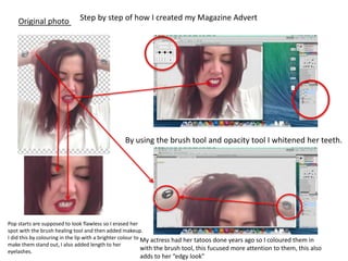Step by step of how I created my Magazine AdvertOriginal photo
By using the brush tool and opacity tool I whitened her teeth.
My actress had her tatoos done years ago so I coloured them in
with the brush tool, this fucused more attention to them, this also
adds to her “edgy look”
Pop starts are supposed to look flawless so I erased her
spot with the brush healing tool and then added makeup.
I did this by colouring in the lip with a brighter colour to
make them stand out, I also added length to her
eyelashes.
 
