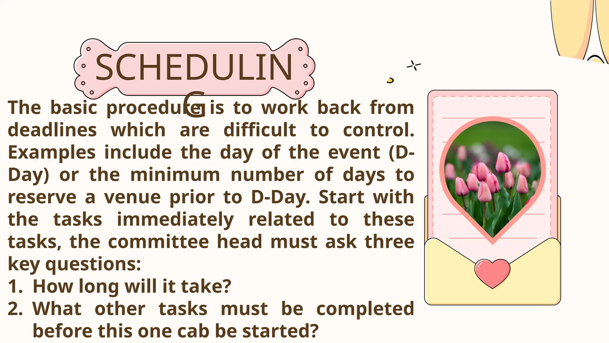 SCHEDULIN
G
The basic procedure is to work back from
deadlines which are difficult to control.
Examples include the day of the event (D-
Day) or the minimum number of days to
reserve a venue prior to D-Day. Start with
the tasks immediately related to these
tasks, the committee head must ask three
key questions:
1. How long will it take?
2. What other tasks must be completed
before this one cab be started?
 