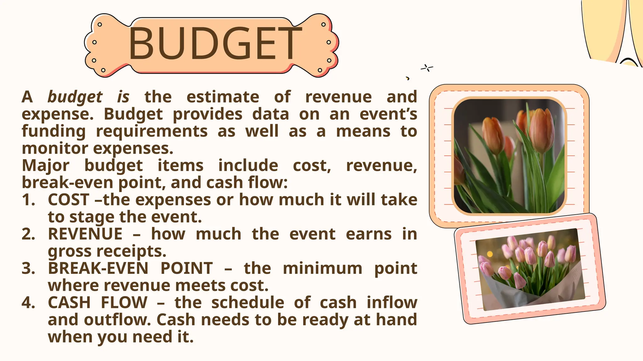 BUDGET
A budget is the estimate of revenue and
expense. Budget provides data on an event’s
funding requirements as well as a means to
monitor expenses.
Major budget items include cost, revenue,
break-even point, and cash flow:
1. COST –the expenses or how much it will take
to stage the event.
2. REVENUE – how much the event earns in
gross receipts.
3. BREAK-EVEN POINT – the minimum point
where revenue meets cost.
4. CASH FLOW – the schedule of cash inflow
and outflow. Cash needs to be ready at hand
when you need it.
 
