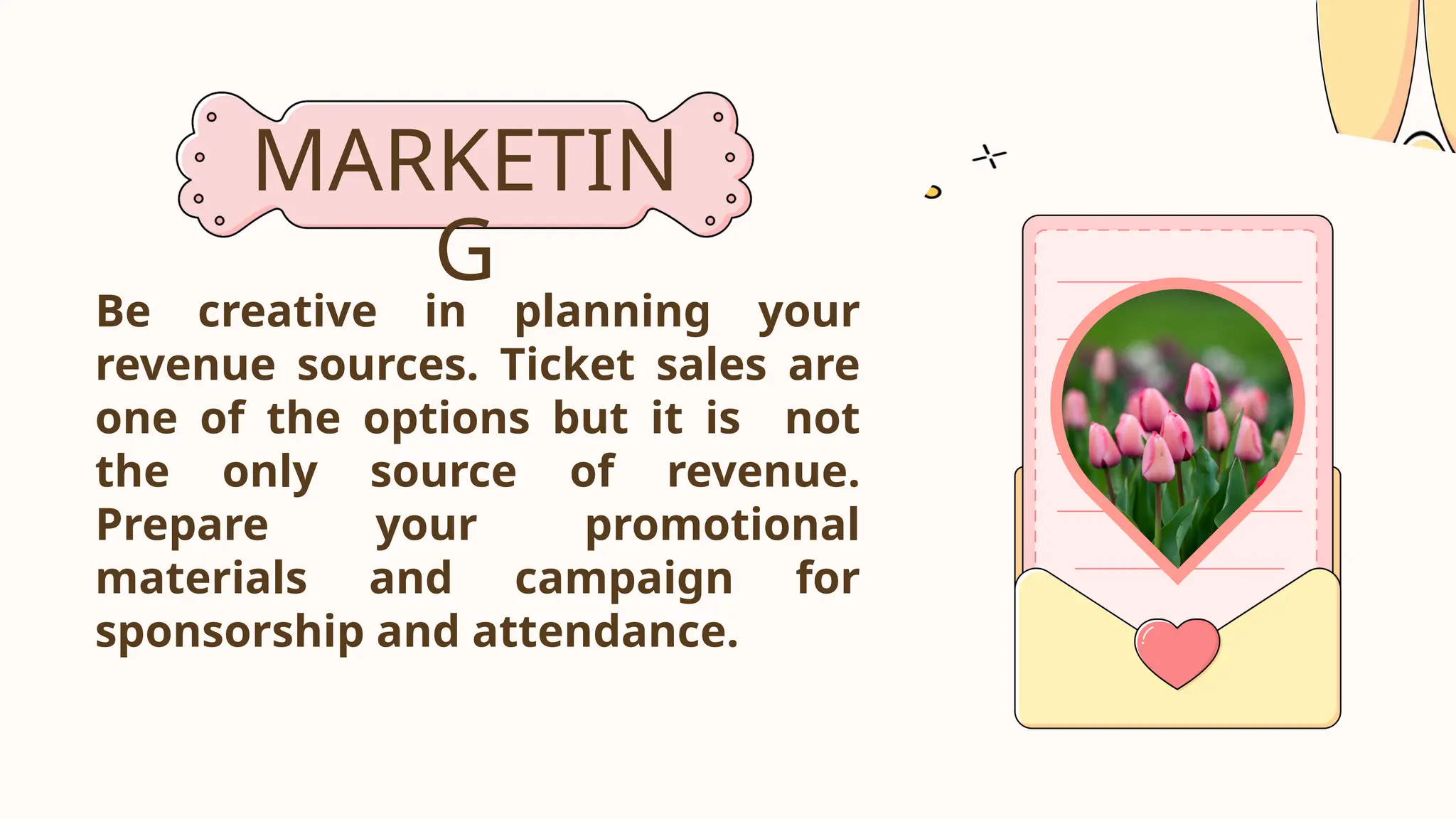 MARKETIN
G
Be creative in planning your
revenue sources. Ticket sales are
one of the options but it is not
the only source of revenue.
Prepare your promotional
materials and campaign for
sponsorship and attendance.
 