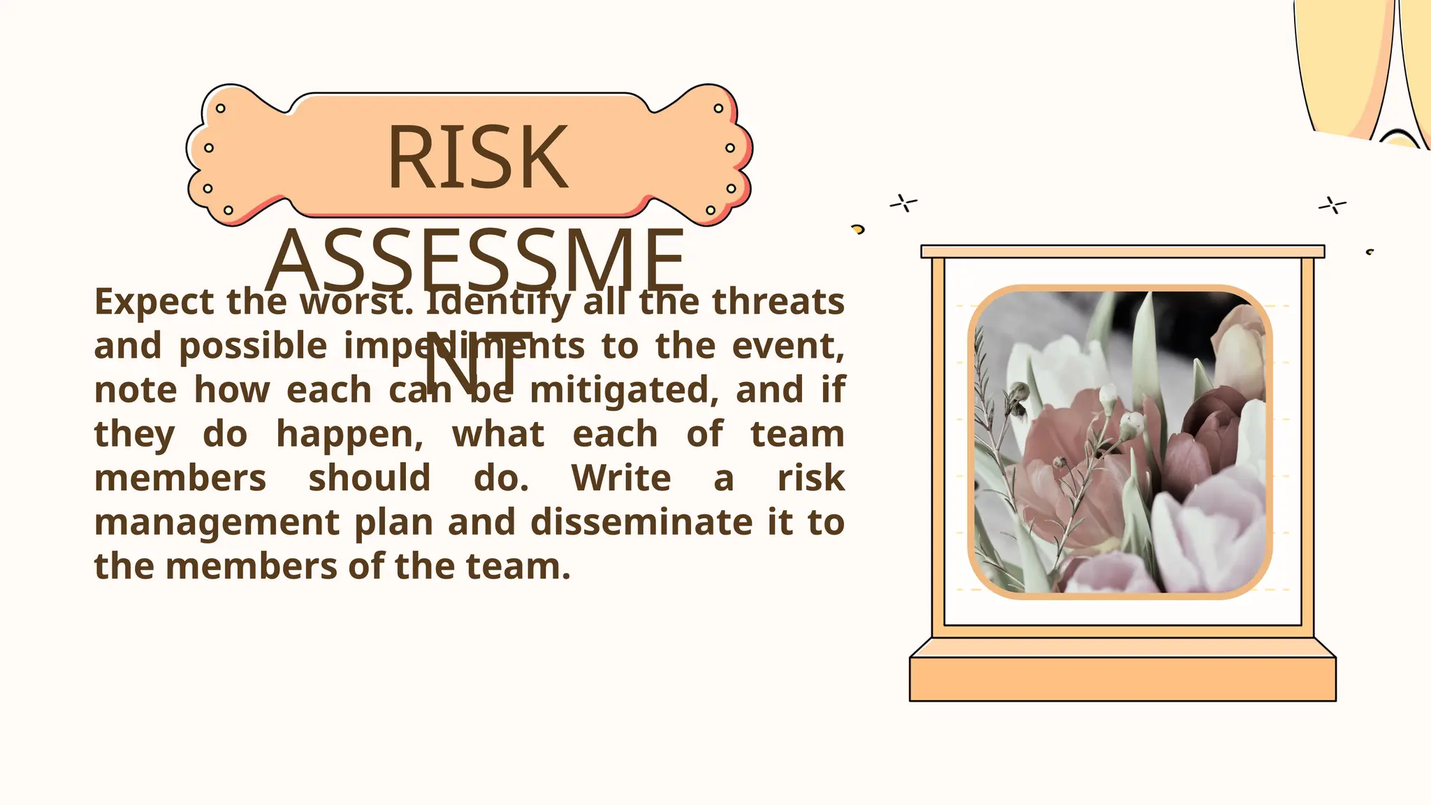 Expect the worst. Identify all the threats
and possible impediments to the event,
note how each can be mitigated, and if
they do happen, what each of team
members should do. Write a risk
management plan and disseminate it to
the members of the team.
RISK
ASSESSME
NT
 