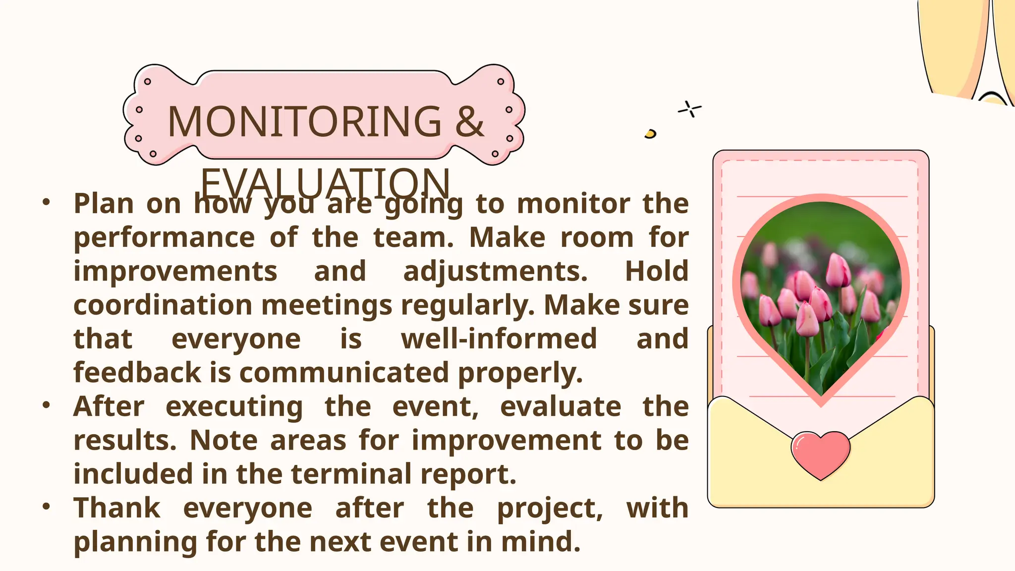 MONITORING &
EVALUATION
• Plan on how you are going to monitor the
performance of the team. Make room for
improvements and adjustments. Hold
coordination meetings regularly. Make sure
that everyone is well-informed and
feedback is communicated properly.
• After executing the event, evaluate the
results. Note areas for improvement to be
included in the terminal report.
• Thank everyone after the project, with
planning for the next event in mind.
 