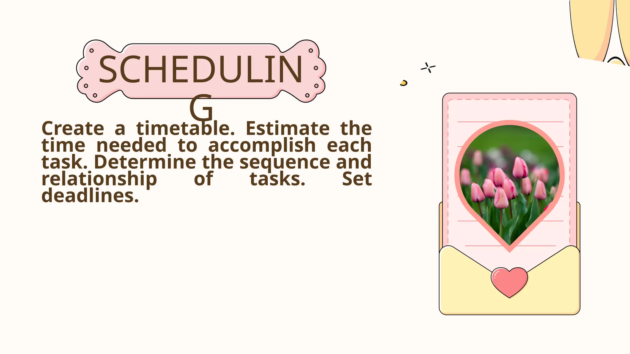 SCHEDULIN
G
Create a timetable. Estimate the
time needed to accomplish each
task. Determine the sequence and
relationship of tasks. Set
deadlines.
 