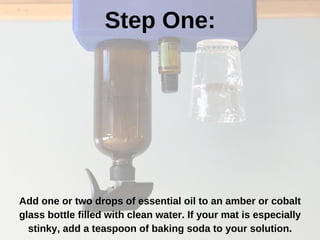 Step One:
Add one or two drops of essential oil to an amber or cobalt
glass bottle filled with clean water. If your mat is especially
stinky, add a teaspoon of baking soda to your solution.
 