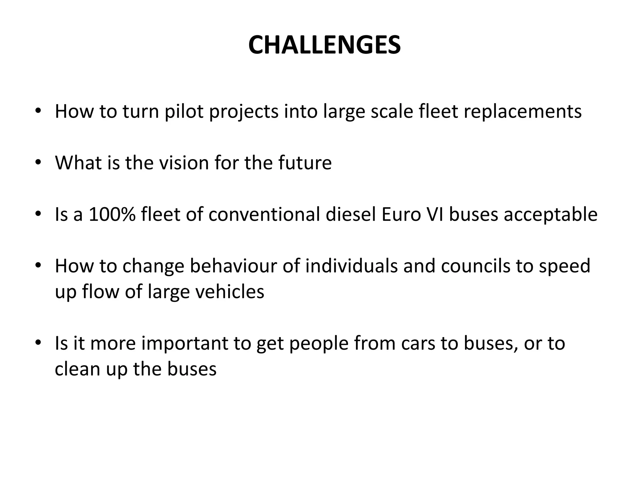 • How to turn pilot projects into large scale fleet replacements
• What is the vision for the future
• Is a 100% fleet of conventional diesel Euro VI buses acceptable
• How to change behaviour of individuals and councils to speed
up flow of large vehicles
• Is it more important to get people from cars to buses, or to
clean up the buses
CHALLENGES
 
