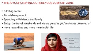 • THE JOYS OF STEPPING OUTSIDEYOUR COMFORT ZONE
• fulfilling career
• Time Management
• Spending with friends and family
• Enjoy the travel, weekends and leisure pursuits you’ve always dreamed of
• more rewarding, and more meaningful life
12
 