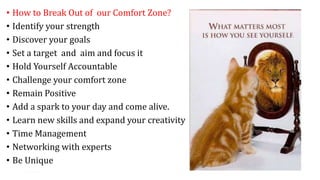• How to Break Out of our Comfort Zone?
• Identify your strength
• Discover your goals
• Set a target and aim and focus it
• Hold Yourself Accountable
• Challenge your comfort zone
• Remain Positive
• Add a spark to your day and come alive.
• Learn new skills and expand your creativity
• Time Management
• Networking with experts
• Be Unique
14
 