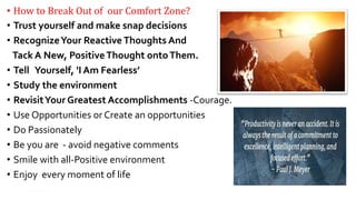 • How to Break Out of our Comfort Zone?
• Trust yourself and make snap decisions
• RecognizeYour Reactive Thoughts And
Tack A New, PositiveThought ontoThem.
• Tell Yourself, 'I Am Fearless’
• Study the environment
• RevisitYour Greatest Accomplishments -Courage.
• Use Opportunities or Create an opportunities
• Do Passionately
• Be you are - avoid negative comments
• Smile with all-Positive environment
• Enjoy every moment of life
15
 