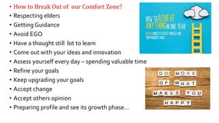 • How to Break Out of our Comfort Zone?
• Respecting elders
• Getting Guidance
• Avoid EGO
• Have a thought still lot to learn
• Come out with your ideas and innovation
• Assess yourself every day – spending valuable time
• Refine your goals
• Keep upgrading your goals
• Accept change
• Accept others opinion
• Preparing profile and see its growth phase…
16
 
