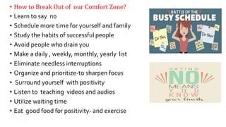 • How to Break Out of our Comfort Zone?
• Learn to say no
• Schedule more time for yourself and family
• Study the habits of successful people
• Avoid people who drain you
• Make a daily , weekly, monthly, yearly list
• Eliminate needless interruptions
• Organize and prioritize-to sharpen focus
• Surround yourself with positivity
• Listen to teaching videos and audios
• Utilize waiting time
• Eat good food for positivity- and exercise
17
 