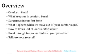 Overview
• Comfort Zone?
• What keeps us in comfort Zone?
• Dangerous in comfort Zone
• What Happens when we move out of your comfort zone?
• How to Break Out of our Comfort Zone?
• Breakthrough to success-Unleash your potential
• Self promote Yourself
If you opt for a safe life, you will never know what it's like to win-― Richard Branson
 