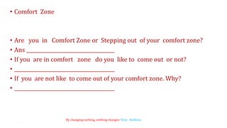 • Comfort Zone
• Are you in Comfort Zone or Stepping out of your comfort zone?
• Ans ____________________________________
• If you are in comfort zone do you like to come out or not?
• _________________________________________
• If you are not like to come out of your comfort zone. Why?
• _________________________________________
5
By changing nothing, nothing changes-Tony Robbins
 