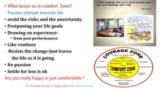 • What keeps us in comfort Zone?
Passive attitude towards life
• avoid the risks and the uncertainty
• Postponing your life goals
• Drawing on experience-
• from past performances
• Like routines
Resists the change-Just leaves
the life as it is going.
• No passion
• Settle for less is ok
Are you really happy or just comfortable ?
6Be the Change you wish to change in the world – Mahatma Gandhi
 
