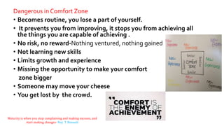Dangerous in Comfort Zone
• Becomes routine, you lose a part of yourself.
• It prevents you from improving, it stops you from achieving all
the things you are capable of achieving .
• No risk, no reward-Nothing ventured, nothing gained
• Not learning new skills
• Limits growth and experience
• Missing the opportunity to make your comfort
zone bigger
• Someone may move your cheese
• You get lost by the crowd.
Maturity is when you stop complaining and making excuses, and
start making changes- Roy T. Bennett
 