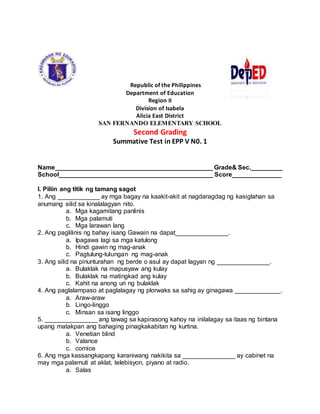 Republic of the Philippines
Department of Education
Region II
Division of Isabela
Alicia East District
SAN FERNANDO ELEMENTARY SCHOOL
Second Grading
Summative Test in EPP V N0. 1
Name_____________________________________________ Grade& Sec._________
School____________________________________________ Score______________
I. Piliin ang titik ng tamang sagot
1. Ang ____________ ay mga bagay na kaakit-akit at nagdaragdag ng kasiglahan sa
anumang silid sa kinalalagyan nito.
a. Mga kagamitang panlinis
b. Mga palamuti
c. Mga larawan lang
2. Ang paglilinis ng bahay isang Gawain na dapat_______________.
a. Ipagawa lagi sa mga katulong
b. Hindi gawin ng mag-anak
c. Pagtulung-tulungan ng mag-anak
3. Ang silid na pinunturahan ng berde o asul ay dapat lagyan ng _______________.
a. Bulaklak na mapusyaw ang kulay
b. Bulaklak na matingkad ang kulay
c. Kahit na anong uri ng bulaklak
4. Ang paglalampaso at paglalagay ng plorwaks sa sahig ay ginagawa _____________.
a. Araw-araw
b. Lingo-linggo
c. Minsan sa isang linggo
5. _______________ ang tawag sa kapirasong kahoy na inilalagay sa itaas ng bintana
upang matakpan ang bahaging pinagkakabitan ng kurtina.
a. Venetian blind
b. Valance
c. cornice
6. Ang mga kassangkapang karaniwang nakikita sa _______________ ay cabinet na
may mga palamuti at aklat, telebisyon, piyano at radio.
a. Salas
 