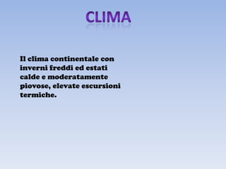 Il clima continentale con
inverni freddi ed estati
calde e moderatamente
piovose, elevate escursioni
termiche.
 
