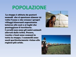 La steppa è abitata da pastori
nomadi che si spostano almeno 15
volte l’anno e che creano i propri
villaggi itineranti soprattutto
intorno alle oasi o ai laghi che
punteggiano il territorio.
I cavalli non sono gli unici animali
allevati dalle tribù. Pecore,
vacche e buoi sono comuni in
tutta la steppa. I cammelli sono
usati particolarmente vicino alle
regioni più aride.
 