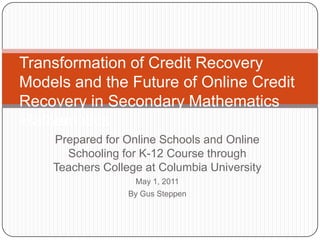 Transformation of Credit Recovery Models and the Future of Online Credit Recovery in Secondary MathematicsMathematics  Prepared for Online Schools and Online Schooling for K-12 Course through Teachers College at Columbia University May 1, 2011  By Gus Steppen 