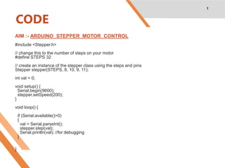 CODE
AIM :- ARDUINO STEPPER MOTOR CONTROL
#include <Stepper.h>
// change this to the number of steps on your motor
#define STEPS 32
// create an instance of the stepper class using the steps and pins
Stepper stepper(STEPS, 8, 10, 9, 11);
int val = 0;
void setup() {
Serial.begin(9600);
stepper.setSpeed(200);
}
void loop() {
if (Serial.available()>0)
{
val = Serial.parseInt();
stepper.step(val);
Serial.println(val); //for debugging
}
}
1
 