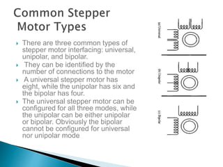  There are three common types of
stepper motor interfacing: universal,
unipolar, and bipolar.
 They can be identified by the
number of connections to the motor
 A universal stepper motor has
eight, while the unipolar has six and
the bipolar has four.
 The universal stepper motor can be
configured for all three modes, while
the unipolar can be either unipolar
or bipolar. Obviously the bipolar
cannot be configured for universal
nor unipolar mode
 