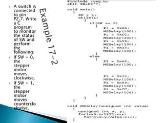  A switch is
connected
to pin
P2.7. Write
a C
program
to monitor
the status
of SW and
perform
the
following:
 If SW = 0,
the
stepper
motor
moves
clockwise.
 If SW = 1,
the
stepper
motor
moves
counterclo
ckwise.
 