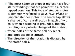  The most common stepper motors have four
stator windings that are paired with a center-
tapped common. This type of stepper motor
is commonly referred to as a. four-phase or
unipolar stepper motor. The center tap allows
a change of current direction in each of two
coils when a winding is grounded, thereby
resulting in a polarity change of the stator .
 where poles of the same polarity repel.
 and opposite poles attract.
 The direction of the rotation is dictated by
the stator poles.
 