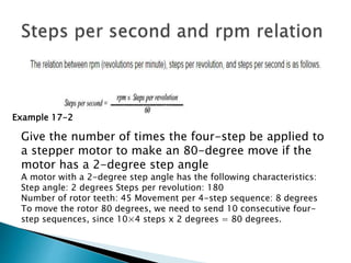 Example 17-2
Give the number of times the four-step be applied to
a stepper motor to make an 80-degree move if the
motor has a 2-degree step angle
A motor with a 2-degree step angle has the following characteristics:
Step angle: 2 degrees Steps per revolution: 180
Number of rotor teeth: 45 Movement per 4-step sequence: 8 degrees
To move the rotor 80 degrees, we need to send 10 consecutive four-
step sequences, since 10×4 steps x 2 degrees = 80 degrees.
 