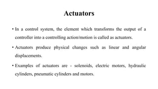 Actuators
• In a control system, the element which transforms the output of a
controller into a controlling action/motion is called as actuators.
• Actuators produce physical changes such as linear and angular
displacements.
• Examples of actuators are - solenoids, electric motors, hydraulic
cylinders, pneumatic cylinders and motors.
 
