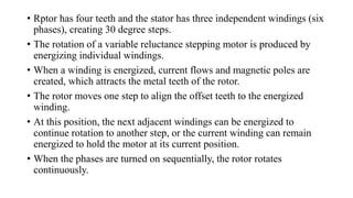 • Rptor has four teeth and the stator has three independent windings (six
phases), creating 30 degree steps.
• The rotation of a variable reluctance stepping motor is produced by
energizing individual windings.
• When a winding is energized, current flows and magnetic poles are
created, which attracts the metal teeth of the rotor.
• The rotor moves one step to align the offset teeth to the energized
winding.
• At this position, the next adjacent windings can be energized to
continue rotation to another step, or the current winding can remain
energized to hold the motor at its current position.
• When the phases are turned on sequentially, the rotor rotates
continuously.
 
