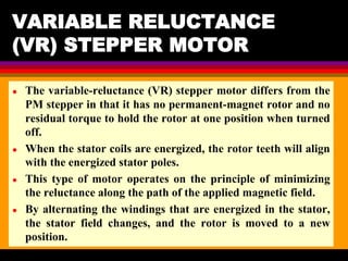 04 March 2021 Prepared by M.Srinivasan 13
VARIABLE RELUCTANCE
(VR) STEPPER MOTOR
● The variable-reluctance (VR) stepper motor differs from the
PM stepper in that it has no permanent-magnet rotor and no
residual torque to hold the rotor at one position when turned
off.
● When the stator coils are energized, the rotor teeth will align
with the energized stator poles.
● This type of motor operates on the principle of minimizing
the reluctance along the path of the applied magnetic field.
● By alternating the windings that are energized in the stator,
the stator field changes, and the rotor is moved to a new
position.
 