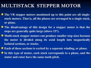 MULTISTACK STEPPER MOTOR
●The VR stepper motors mentioned up to this point are all single-
stack motors. That is, all the phases are arranged in a single stack,
or plane.
●The disadvantage of this design for a stepper motor is that the
steps are generally quite large (above 15°).
●Multi-stack stepper motors can produce smaller step sizes because
the motor is divided along its axial length into magnetically
isolated sections, or stacks.
●Each of these sections is excited by a separate winding, or phase.
●In this type of motor, each stack corresponds to a phase, and the
stator and rotor have the same tooth pitch.
 
