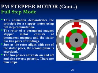20
PM STEPPER MOTOR (Cont..)
Full Step Mode
• This animation demonstrates the
principle for a stepper motor using
full step commutation.
• The rotor of a permanent magnet
stepper motor consists of
permanent magnets and the stator
has two pairs of windings.
• Just as the rotor aligns with one of
the stator poles, the second phase is
energized.
• The two phases alternate on and off
and also reverse polarity. There are
four steps.
 
