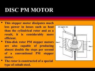 04 March 2021 Prepared by M.Srinivasan 22
DISC PM MOTOR
• This stepper motor dissipates much
less power in losses such as heat
than the cylindrical rotor and as a
result, it is considerably more
efficient.
• Thin-disk rotor PM stepper motors
are also capable of producing
almost double the steps per second
of a conventional PM stepper
motor.
• The rotor is constructed of a special
type of cobalt-steel.
 