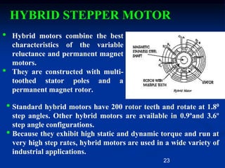 23
HYBRID STEPPER MOTOR
• Hybrid motors combine the best
characteristics of the variable
reluctance and permanent magnet
motors.
• They are constructed with multi-
toothed stator poles and a
permanent magnet rotor.
• Standard hybrid motors have 200 rotor teeth and rotate at 1.80
step angles. Other hybrid motors are available in 0.9ºand 3.6º
step angle configurations.
• Because they exhibit high static and dynamic torque and run at
very high step rates, hybrid motors are used in a wide variety of
industrial applications.
 