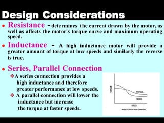 04 March 2021 Prepared by M.Srinivasan 29
Design Considerations
● Resistance -determines the current drawn by the motor, as
well as affects the motor's torque curve and maximum operating
speed.
● Inductance - A high inductance motor will provide a
greater amount of torque at low speeds and similarly the reverse
is true.
● Series, Parallel Connection
❖A series connection provides a
high inductance and therefore
greater performance at low speeds.
❖ A parallel connection will lower the
inductance but increase
the torque at faster speeds.
 