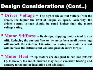 04 March 2021 Prepared by M.Srinivasan 30
Design Considerations (Cont..)
•Driver Voltage - The higher the output voltage from the
driver, the higher the level of torque vs. speed. Generally, the
driver output voltage should be rated higher than the motor
voltage rating.
•Motor Stiffness - By design, stepping motors tend to run
stiff. Reducing the current flow to the motor by a small percentage
will smooth the rotation. Likewise, increasing the motor current
will increase the stiffness but will also provide more torque.
•Motor Heat -Step motors are designed to run hot (50º-90º
C). However, too much current may cause excessive heating and
damage to the motor insulation and windings.
 