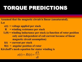 04 March 2021 Prepared by M.Srinivasan 31
TORQUE PREDICTIONS
Assumed that the magnetic circuit is linear (unsaturated).
Let
e(t) = voltage applied per stack
R = winding resistance per stack
L(θ) = winding inductance per stack (a function of rotor position
only and independent of coil current because of linear
magnetic circuit assumption)
i(t) = current per stack
θ(t) = angular position of rotor
Kirchoff’s mesh equation for stator winding is
 