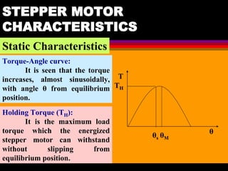 04 March 2021 Prepared by M.Srinivasan 35
STEPPER MOTOR
CHARACTERISTICS
Static Characteristics
Torque-Angle curve:
It is seen that the torque
increases, almost sinusoidally,
with angle θ from equilibrium
position.
T
TH
θ
θM
θs
Holding Torque (TH):
It is the maximum load
torque which the energized
stepper motor can withstand
without slipping from
equilibrium position.
 