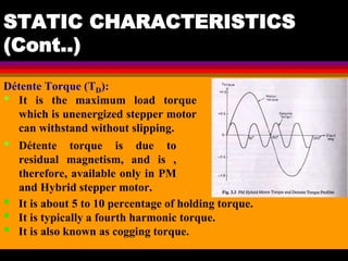04 March 2021 Prepared by M.Srinivasan 36
STATIC CHARACTERISTICS
(Cont..)
Détente Torque (TD):
• It is the maximum load torque
which is unenergized stepper motor
can withstand without slipping.
• Détente torque is due to
residual magnetism, and is ,
therefore, available only in PM
and Hybrid stepper motor.
• It is about 5 to 10 percentage of holding torque.
• It is typically a fourth harmonic torque.
• It is also known as cogging torque.
 