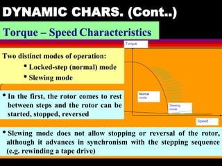 04 March 2021 Prepared by M.Srinivasan 39
DYNAMIC CHARS. (Cont..)
Torque – Speed Characteristics
Torque
Speed
Slewing
mode
Normal
mode
Two distinct modes of operation:
• Locked-step (normal) mode
• Slewing mode
•In the first, the rotor comes to rest
between steps and the rotor can be
started, stopped, reversed
•Slewing mode does not allow stopping or reversal of the rotor,
although it advances in synchronism with the stepping sequence
(e.g. rewinding a tape drive)
 