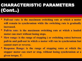 04 March 2021 Prepared by M.Srinivasan 41
CHARACTERISTIC PARAMETERS
(Cont..)
• Pull-out rate: is the maximum switching rate at which a motor
will remain in synchronism while the switching rate is gradually
increased.
• Pull-in rate: is the maximum switching rate at which a loaded
motor can start without losing steps.
• Slew range: is the range of stepping ( or switching rates) between
pull-in and pull-out in which a motor will run in synchronism but
cannot start or reverse.
• Response Range: is the range of stepping rates at which the
stepper motor can start or stop, without losing synchronism at a
given torque, T.
 