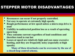 04 March 2021 Prepared by M.Srinivasan 61
STEPPER MOTOR DISADVANTAGES
• Resonances can occur if not properly controlled.
• Not easy to operate at extremely high speeds.
• Rough performance at low speed unless a micro-step drive is
used
• Liability to undetected position loss as a result of operating
open-loop
• They consume current regardless of load conditions and
therefore tend to run hot
• Losses at speed are relatively high and can cause excessive
heating, and they are frequently noisy (especially at high
speeds).
Many of these drawbacks can be overcome by the use of
a closed-loop control scheme.
 