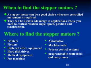 63
When to find the stepper motors ?
●A stepper motor can be a good choice whenever controlled
movement is required.
●They can be used to advantage in applications where you
need to control rotation angle, speed, position and
synchronism.
Where to find the stepper motors ?
• Printers
• Plotters
• High end office equipment
• Hard disk drives
• Medical equipment
• Fax machines
• Automotive
• Machine tools
• Process control systems
• programmable controllers
and many more.
 