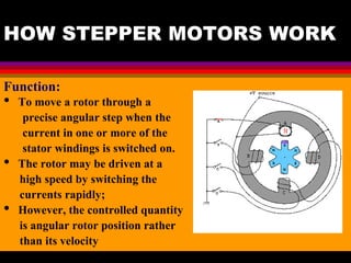 04 March 2021 Prepared by M.Srinivasan 7
HOW STEPPER MOTORS WORK
Function:
• To move a rotor through a
precise angular step when the
current in one or more of the
stator windings is switched on.
• The rotor may be driven at a
high speed by switching the
currents rapidly;
• However, the controlled quantity
is angular rotor position rather
than its velocity
 