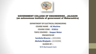 GOVERNMENT COLLEGE OF ENGINEERING , JALGAON
(an autonomous institute of government of Maharashtra)
DEPARTMENT OF ELECTRICAL ENGINEERING
COURSE NAME :- AC Machine
COURSE CODE :- EE301U
TOPIC COVERED :- Stepper Motor
PRESENTED BY
Samiksha Bhasme :- (2031004)
Akshata Bhajipale:- (2132204)
GUIDED BY :-
M.R.Bachawad mam
 